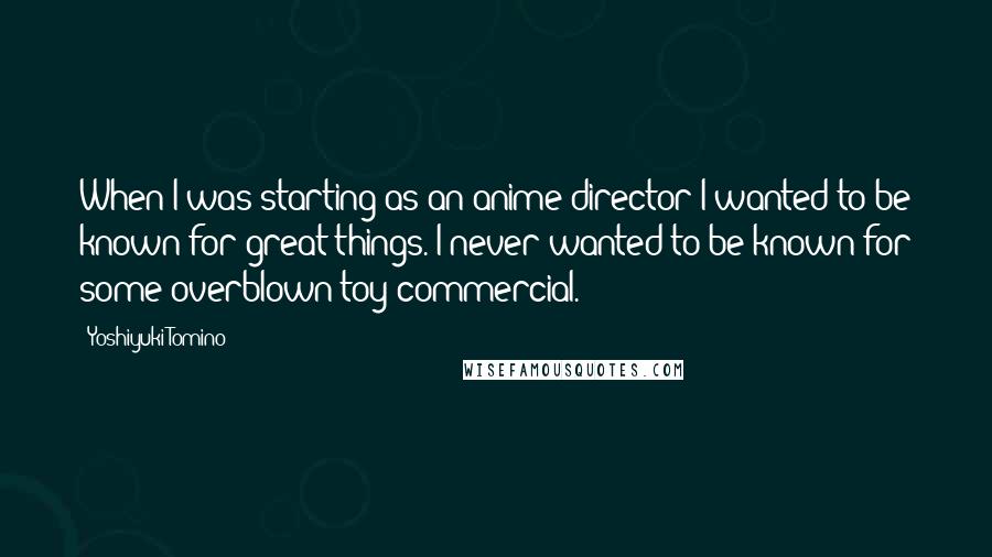 Yoshiyuki Tomino Quotes: When I was starting as an anime director I wanted to be known for great things. I never wanted to be known for some overblown toy commercial.