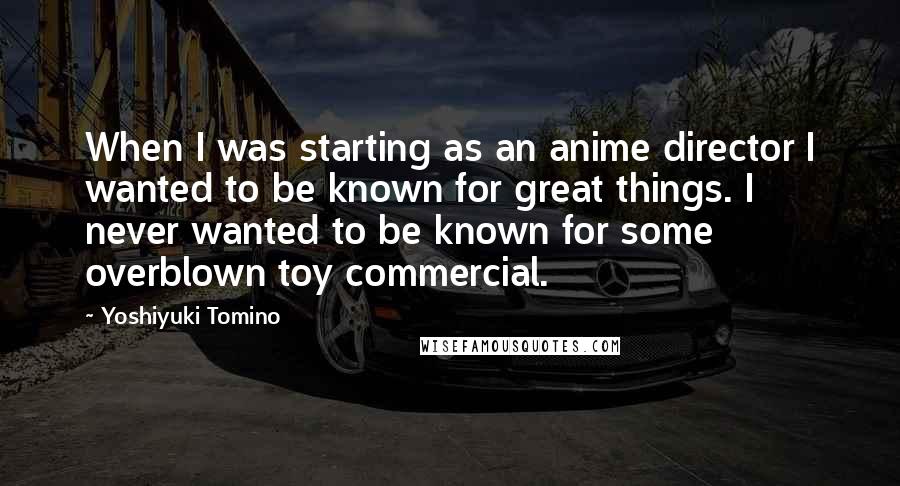 Yoshiyuki Tomino Quotes: When I was starting as an anime director I wanted to be known for great things. I never wanted to be known for some overblown toy commercial.