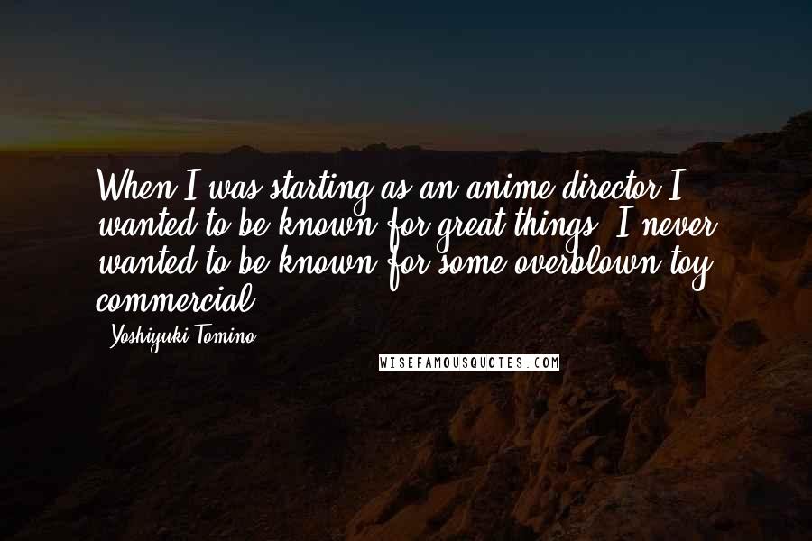Yoshiyuki Tomino Quotes: When I was starting as an anime director I wanted to be known for great things. I never wanted to be known for some overblown toy commercial.