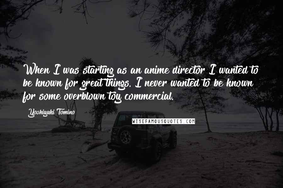 Yoshiyuki Tomino Quotes: When I was starting as an anime director I wanted to be known for great things. I never wanted to be known for some overblown toy commercial.