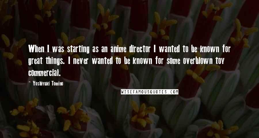 Yoshiyuki Tomino Quotes: When I was starting as an anime director I wanted to be known for great things. I never wanted to be known for some overblown toy commercial.