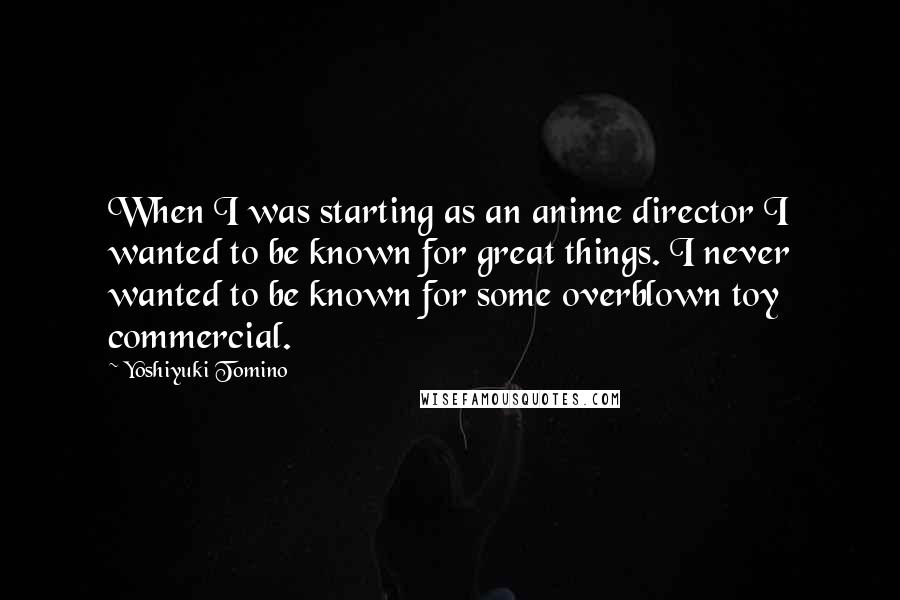 Yoshiyuki Tomino Quotes: When I was starting as an anime director I wanted to be known for great things. I never wanted to be known for some overblown toy commercial.
