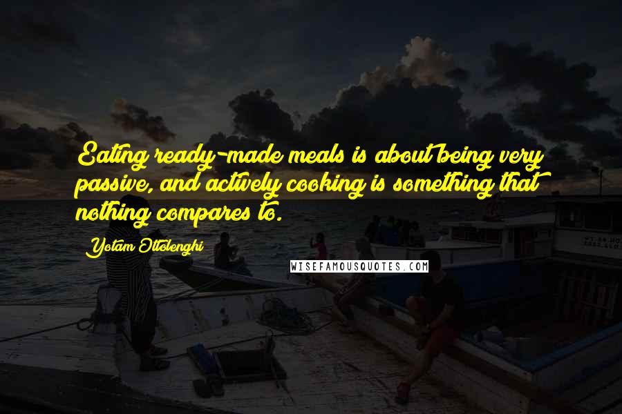 Yotam Ottolenghi Quotes: Eating ready-made meals is about being very passive, and actively cooking is something that nothing compares to.