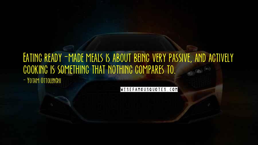 Yotam Ottolenghi Quotes: Eating ready-made meals is about being very passive, and actively cooking is something that nothing compares to.