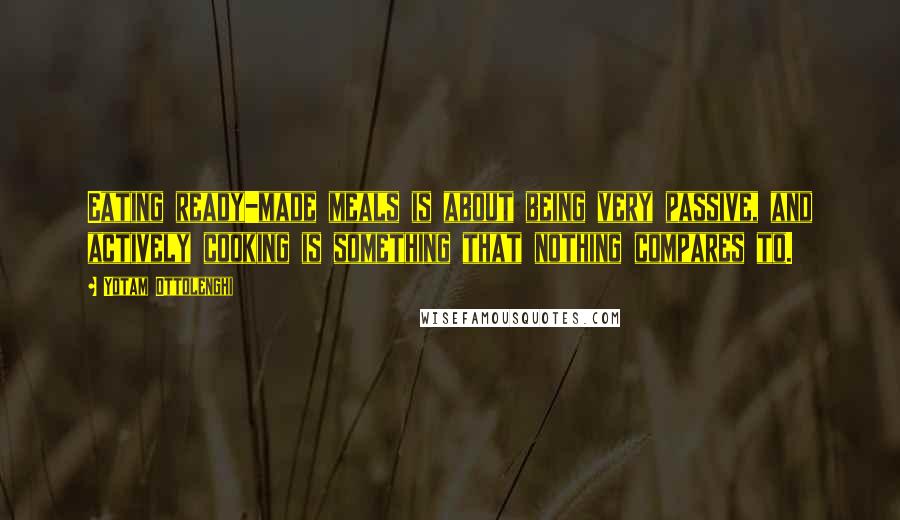 Yotam Ottolenghi Quotes: Eating ready-made meals is about being very passive, and actively cooking is something that nothing compares to.