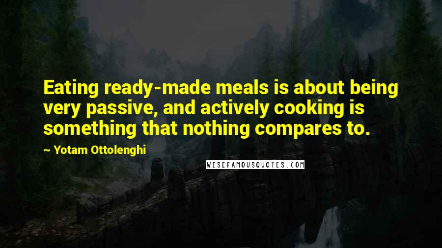 Yotam Ottolenghi Quotes: Eating ready-made meals is about being very passive, and actively cooking is something that nothing compares to.