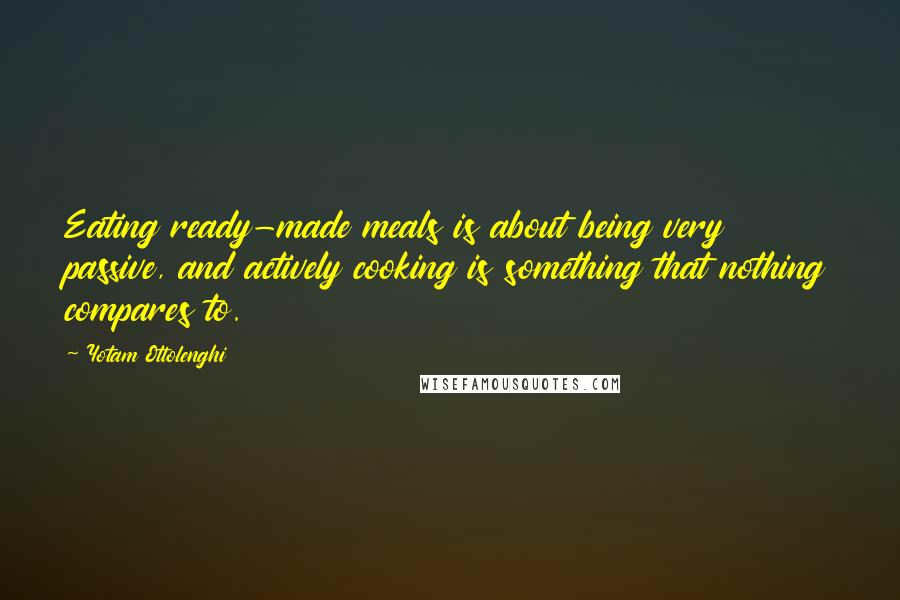 Yotam Ottolenghi Quotes: Eating ready-made meals is about being very passive, and actively cooking is something that nothing compares to.