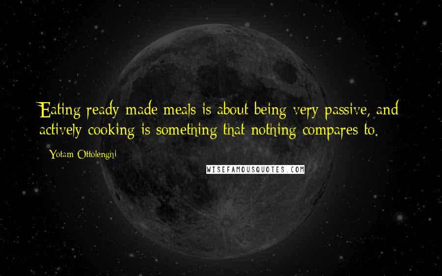 Yotam Ottolenghi Quotes: Eating ready-made meals is about being very passive, and actively cooking is something that nothing compares to.