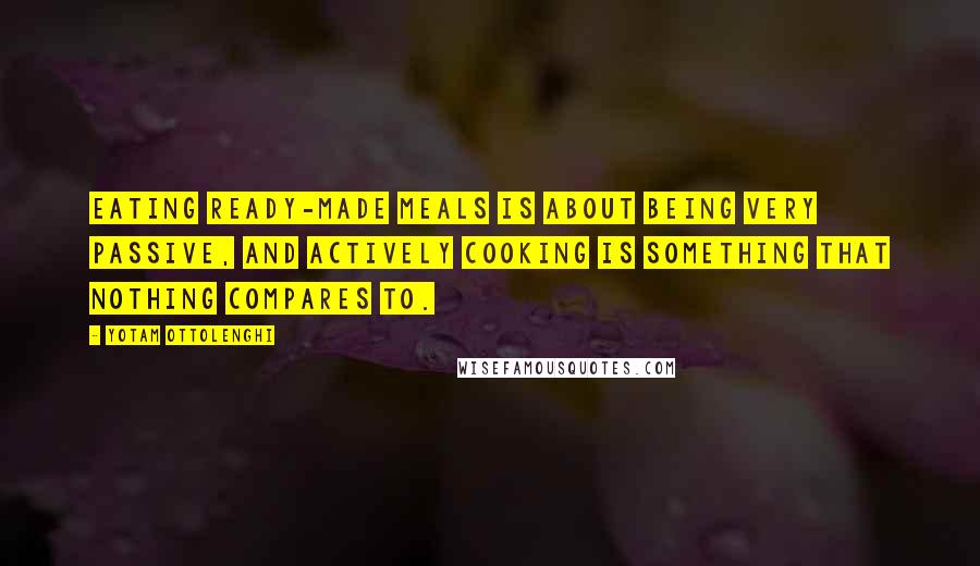 Yotam Ottolenghi Quotes: Eating ready-made meals is about being very passive, and actively cooking is something that nothing compares to.