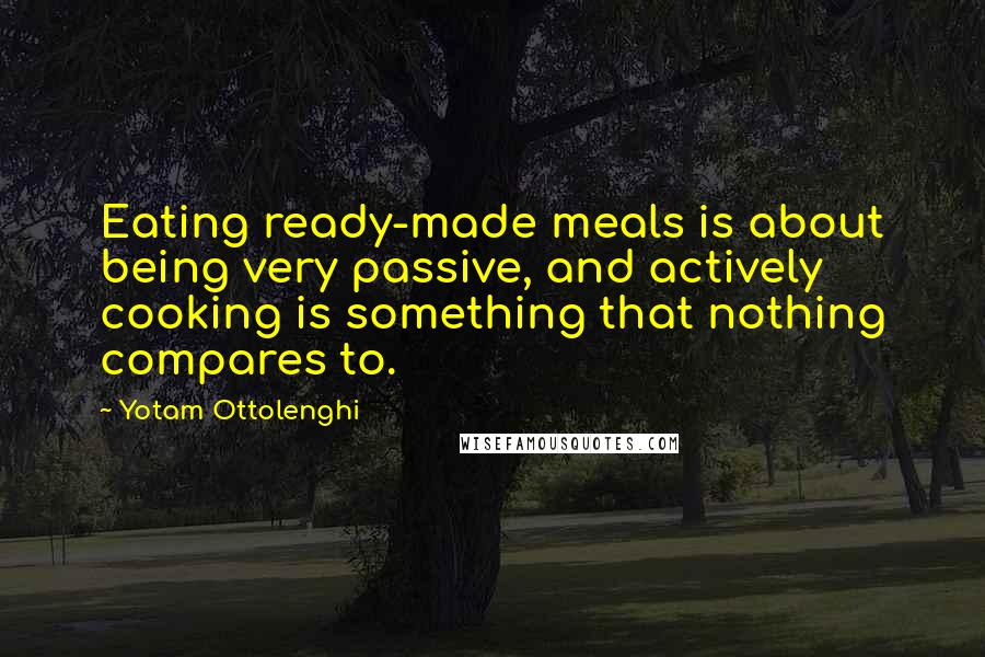 Yotam Ottolenghi Quotes: Eating ready-made meals is about being very passive, and actively cooking is something that nothing compares to.