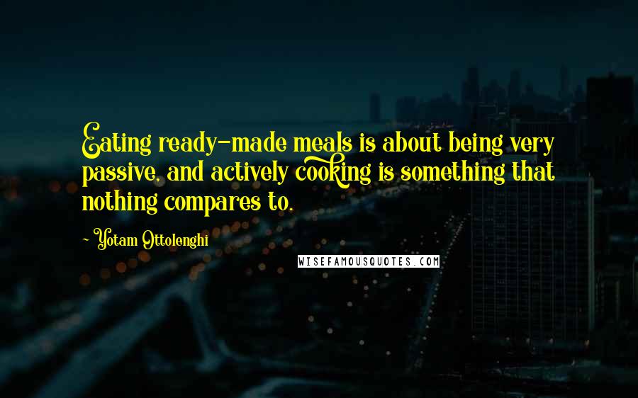 Yotam Ottolenghi Quotes: Eating ready-made meals is about being very passive, and actively cooking is something that nothing compares to.