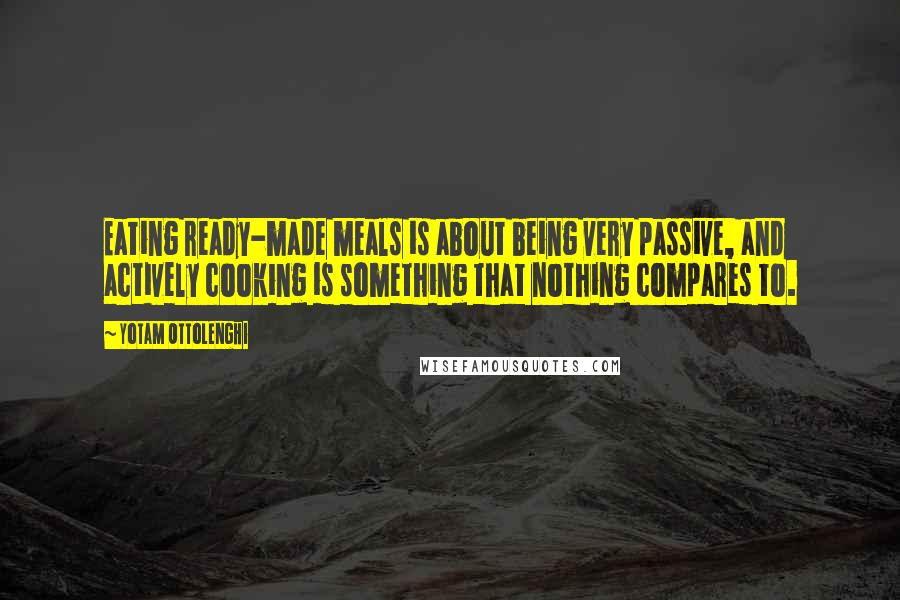 Yotam Ottolenghi Quotes: Eating ready-made meals is about being very passive, and actively cooking is something that nothing compares to.