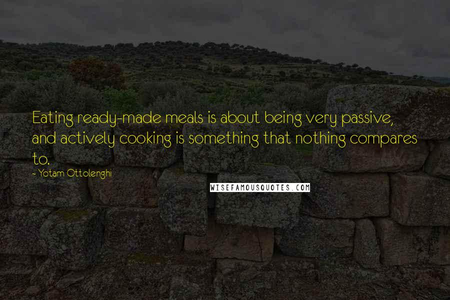 Yotam Ottolenghi Quotes: Eating ready-made meals is about being very passive, and actively cooking is something that nothing compares to.