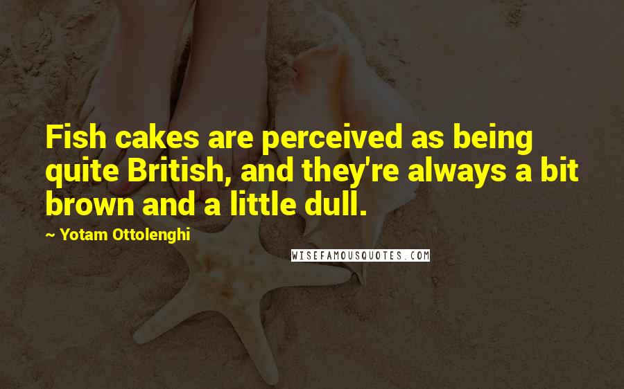 Yotam Ottolenghi Quotes: Fish cakes are perceived as being quite British, and they're always a bit brown and a little dull.