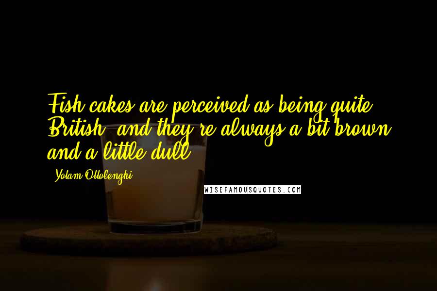Yotam Ottolenghi Quotes: Fish cakes are perceived as being quite British, and they're always a bit brown and a little dull.