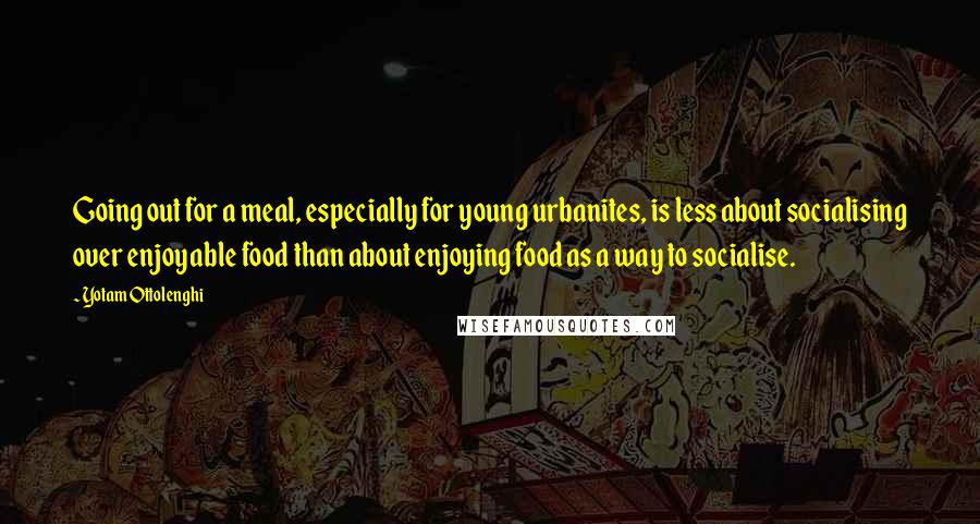 Yotam Ottolenghi Quotes: Going out for a meal, especially for young urbanites, is less about socialising over enjoyable food than about enjoying food as a way to socialise.