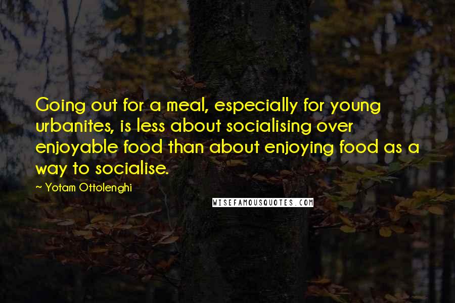 Yotam Ottolenghi Quotes: Going out for a meal, especially for young urbanites, is less about socialising over enjoyable food than about enjoying food as a way to socialise.