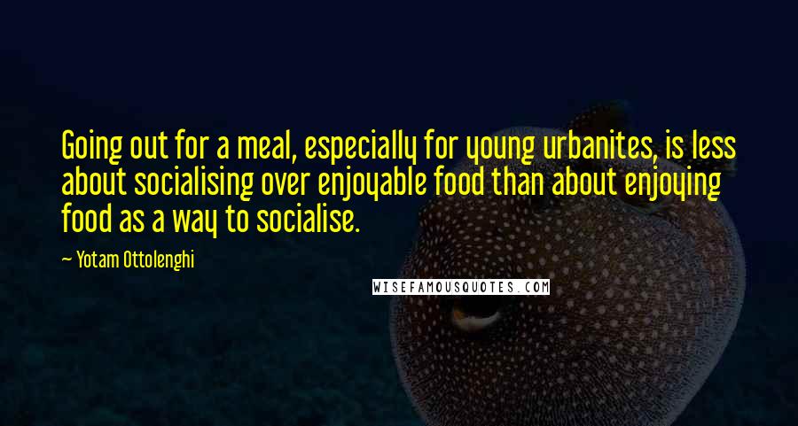 Yotam Ottolenghi Quotes: Going out for a meal, especially for young urbanites, is less about socialising over enjoyable food than about enjoying food as a way to socialise.