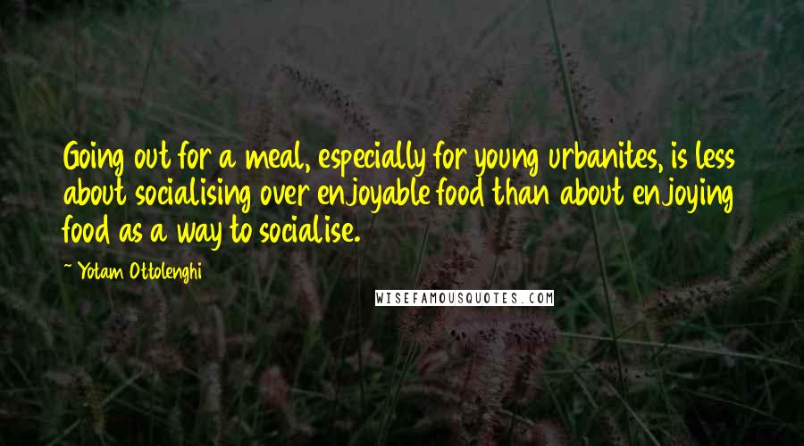 Yotam Ottolenghi Quotes: Going out for a meal, especially for young urbanites, is less about socialising over enjoyable food than about enjoying food as a way to socialise.