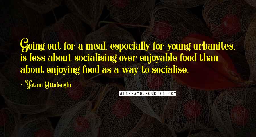 Yotam Ottolenghi Quotes: Going out for a meal, especially for young urbanites, is less about socialising over enjoyable food than about enjoying food as a way to socialise.