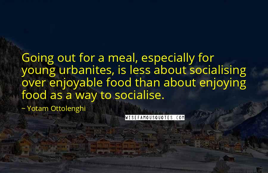 Yotam Ottolenghi Quotes: Going out for a meal, especially for young urbanites, is less about socialising over enjoyable food than about enjoying food as a way to socialise.