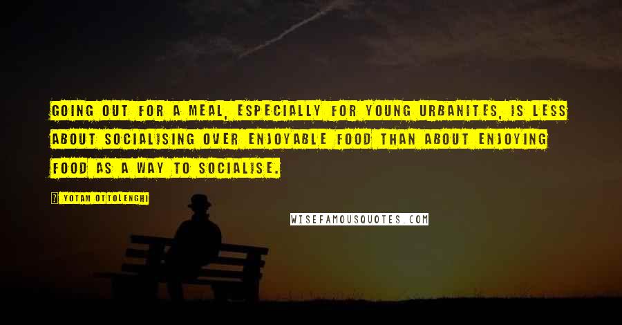 Yotam Ottolenghi Quotes: Going out for a meal, especially for young urbanites, is less about socialising over enjoyable food than about enjoying food as a way to socialise.