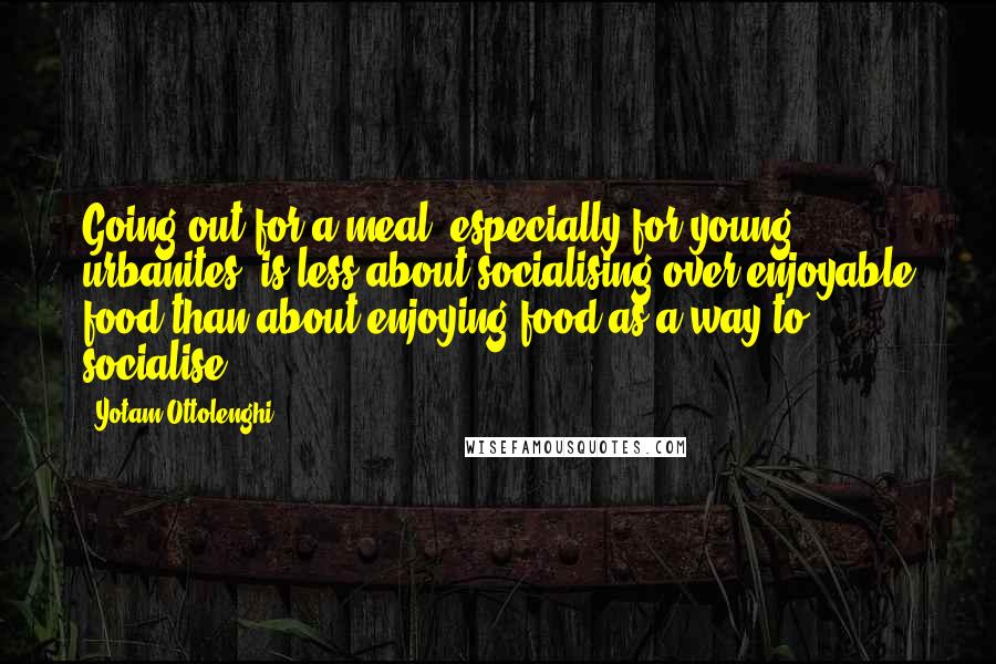 Yotam Ottolenghi Quotes: Going out for a meal, especially for young urbanites, is less about socialising over enjoyable food than about enjoying food as a way to socialise.