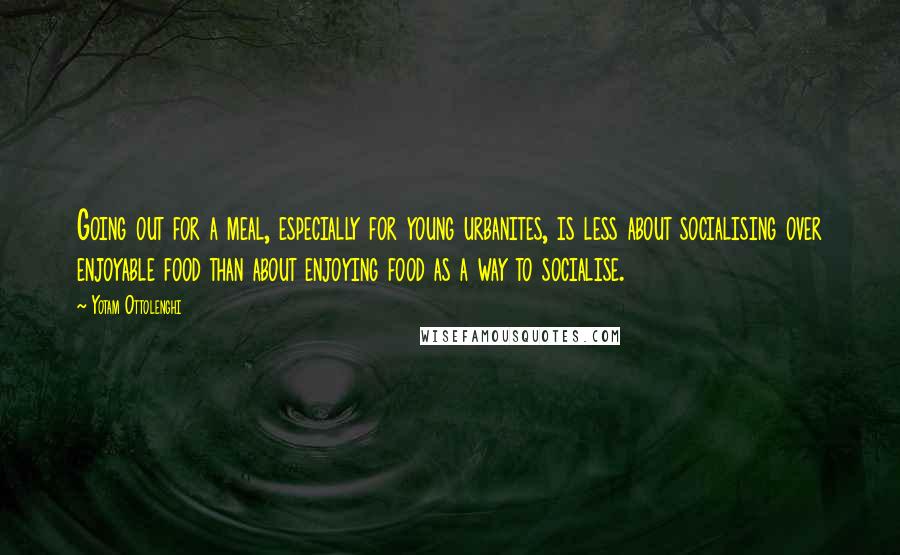 Yotam Ottolenghi Quotes: Going out for a meal, especially for young urbanites, is less about socialising over enjoyable food than about enjoying food as a way to socialise.
