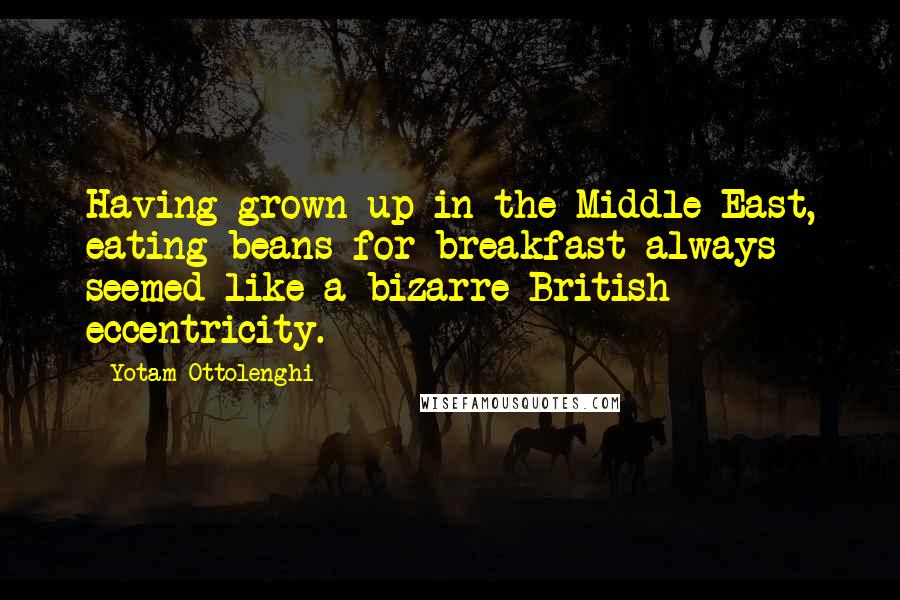 Yotam Ottolenghi Quotes: Having grown up in the Middle East, eating beans for breakfast always seemed like a bizarre British eccentricity.