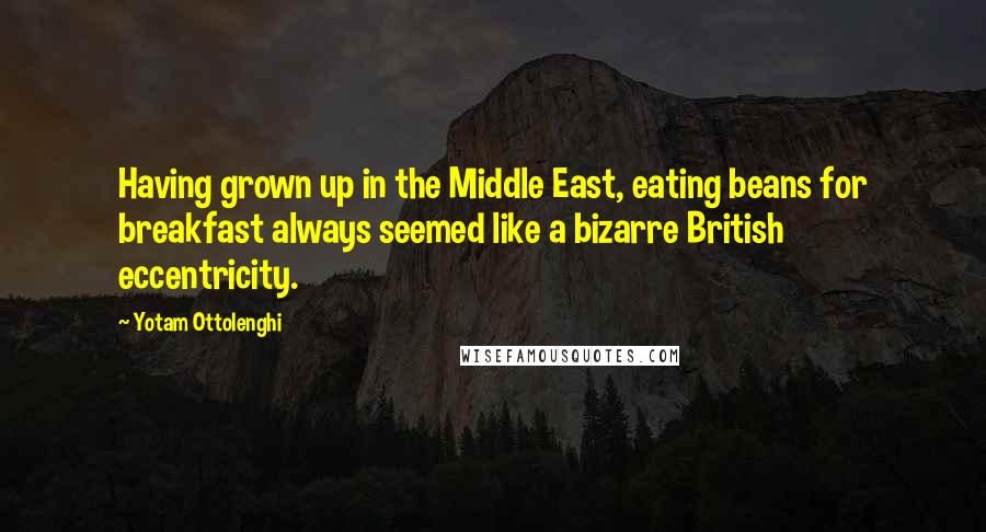 Yotam Ottolenghi Quotes: Having grown up in the Middle East, eating beans for breakfast always seemed like a bizarre British eccentricity.