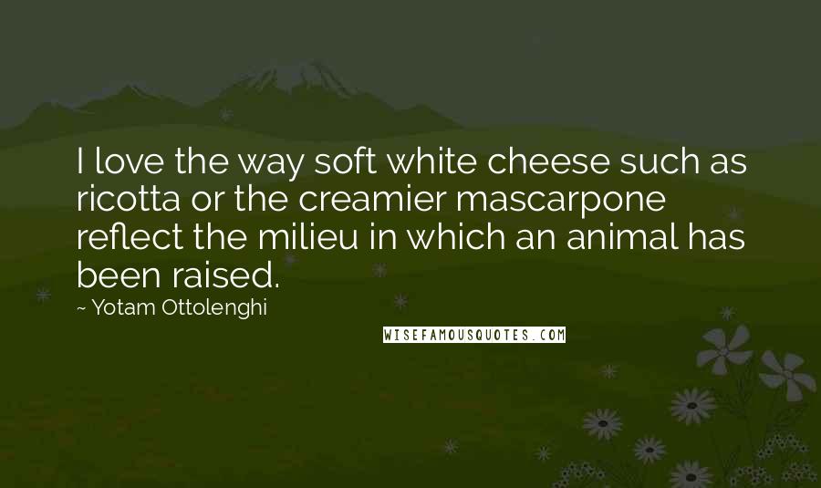 Yotam Ottolenghi Quotes: I love the way soft white cheese such as ricotta or the creamier mascarpone reflect the milieu in which an animal has been raised.