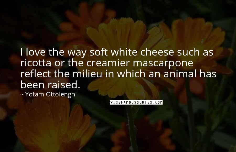 Yotam Ottolenghi Quotes: I love the way soft white cheese such as ricotta or the creamier mascarpone reflect the milieu in which an animal has been raised.