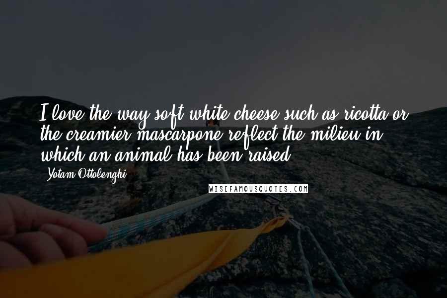 Yotam Ottolenghi Quotes: I love the way soft white cheese such as ricotta or the creamier mascarpone reflect the milieu in which an animal has been raised.