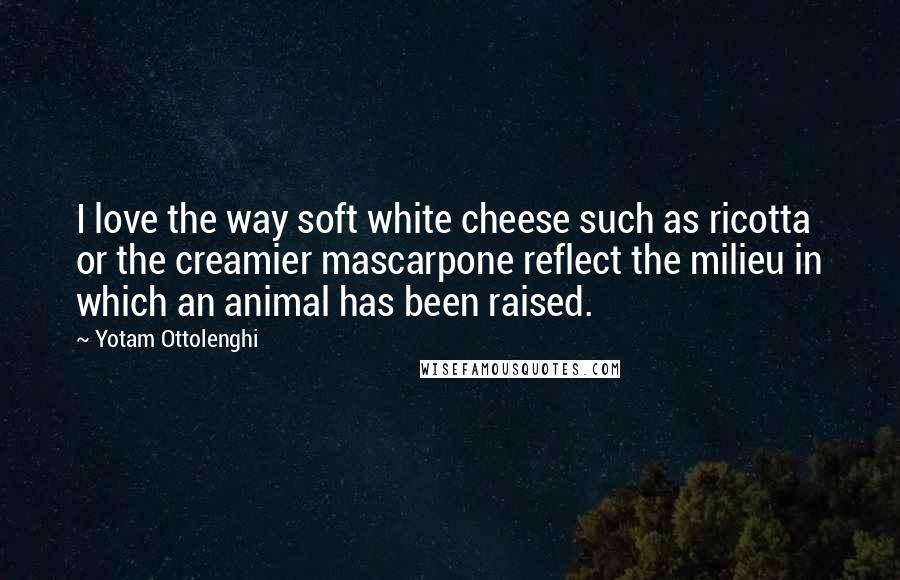 Yotam Ottolenghi Quotes: I love the way soft white cheese such as ricotta or the creamier mascarpone reflect the milieu in which an animal has been raised.
