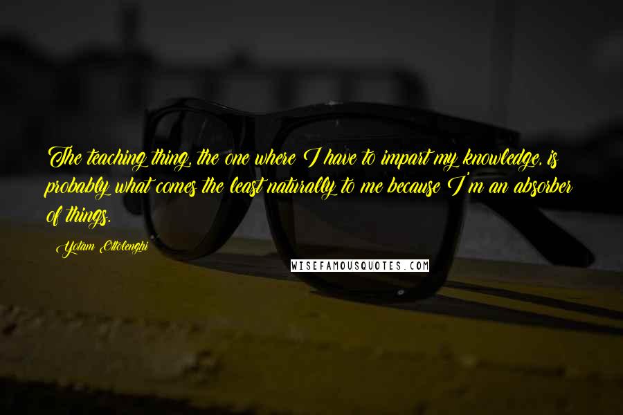 Yotam Ottolenghi Quotes: The teaching thing, the one where I have to impart my knowledge, is probably what comes the least naturally to me because I'm an absorber of things.