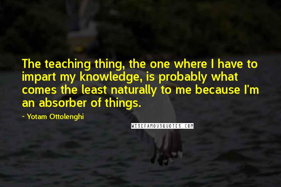 Yotam Ottolenghi Quotes: The teaching thing, the one where I have to impart my knowledge, is probably what comes the least naturally to me because I'm an absorber of things.