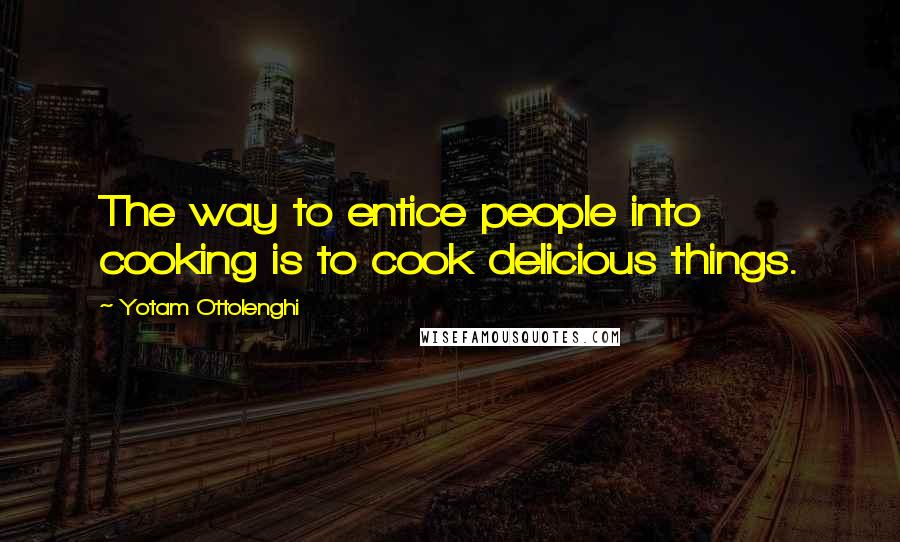 Yotam Ottolenghi Quotes: The way to entice people into cooking is to cook delicious things.