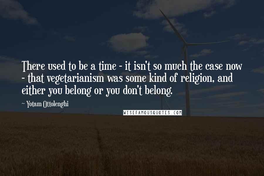 Yotam Ottolenghi Quotes: There used to be a time - it isn't so much the case now - that vegetarianism was some kind of religion, and either you belong or you don't belong.