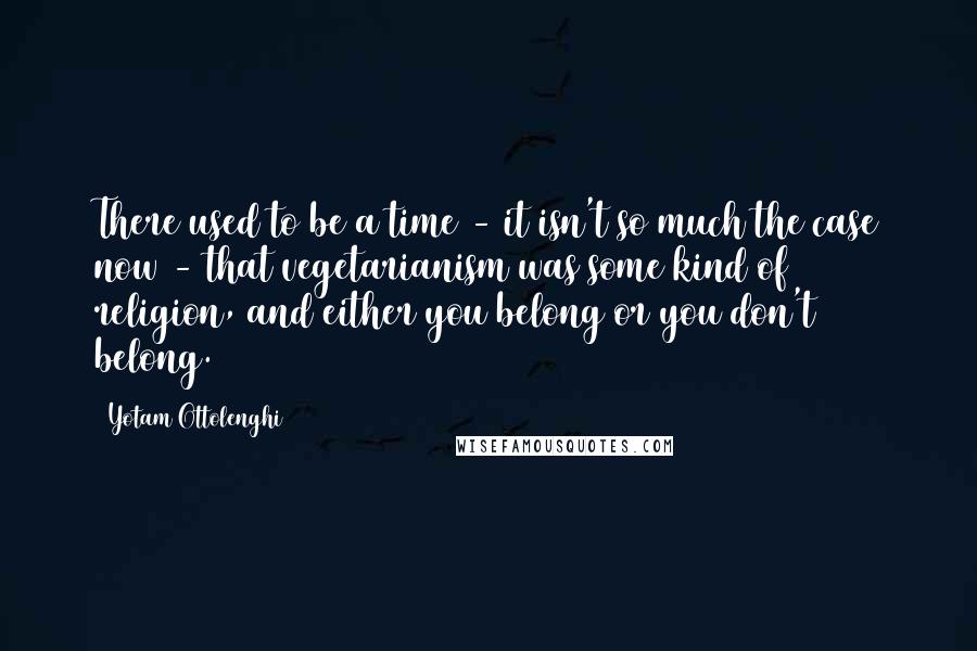 Yotam Ottolenghi Quotes: There used to be a time - it isn't so much the case now - that vegetarianism was some kind of religion, and either you belong or you don't belong.