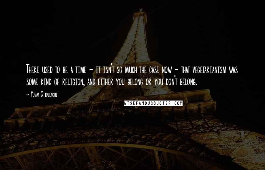 Yotam Ottolenghi Quotes: There used to be a time - it isn't so much the case now - that vegetarianism was some kind of religion, and either you belong or you don't belong.