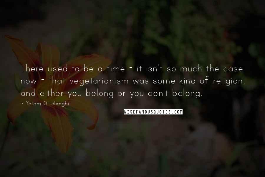 Yotam Ottolenghi Quotes: There used to be a time - it isn't so much the case now - that vegetarianism was some kind of religion, and either you belong or you don't belong.