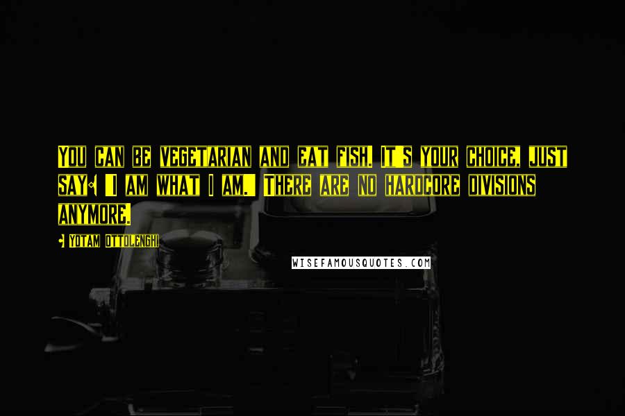 Yotam Ottolenghi Quotes: You can be vegetarian and eat fish. It's your choice, just say: 'I am what I am.' There are no hardcore divisions anymore.