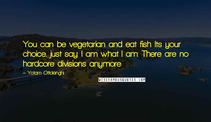 Yotam Ottolenghi Quotes: You can be vegetarian and eat fish. It's your choice, just say: 'I am what I am.' There are no hardcore divisions anymore.