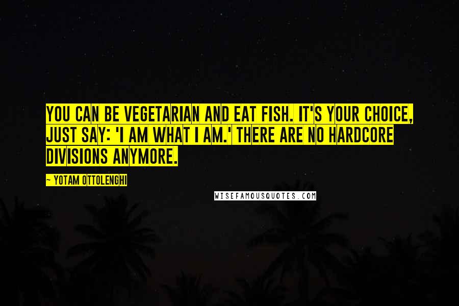 Yotam Ottolenghi Quotes: You can be vegetarian and eat fish. It's your choice, just say: 'I am what I am.' There are no hardcore divisions anymore.