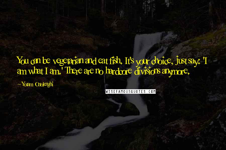 Yotam Ottolenghi Quotes: You can be vegetarian and eat fish. It's your choice, just say: 'I am what I am.' There are no hardcore divisions anymore.