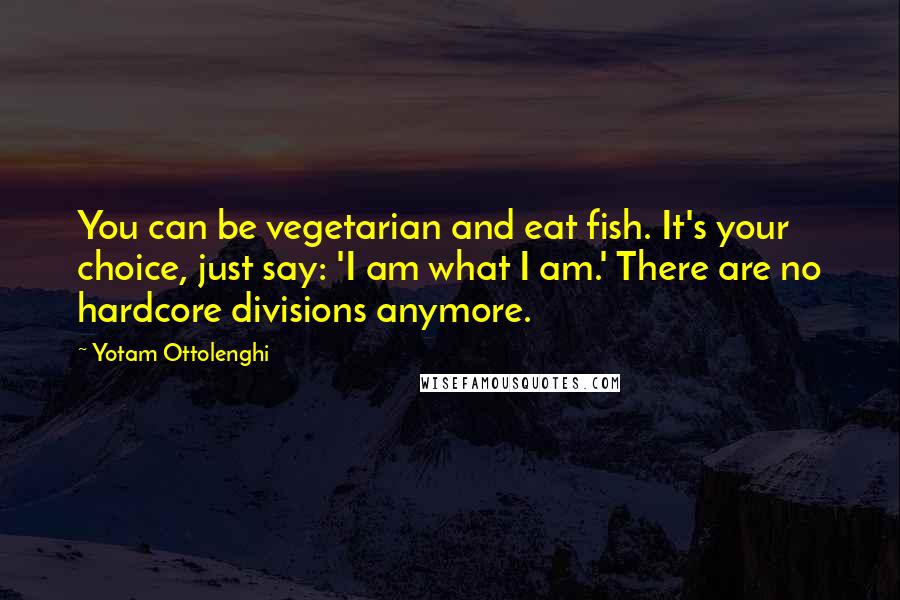 Yotam Ottolenghi Quotes: You can be vegetarian and eat fish. It's your choice, just say: 'I am what I am.' There are no hardcore divisions anymore.