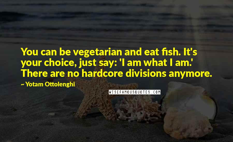 Yotam Ottolenghi Quotes: You can be vegetarian and eat fish. It's your choice, just say: 'I am what I am.' There are no hardcore divisions anymore.