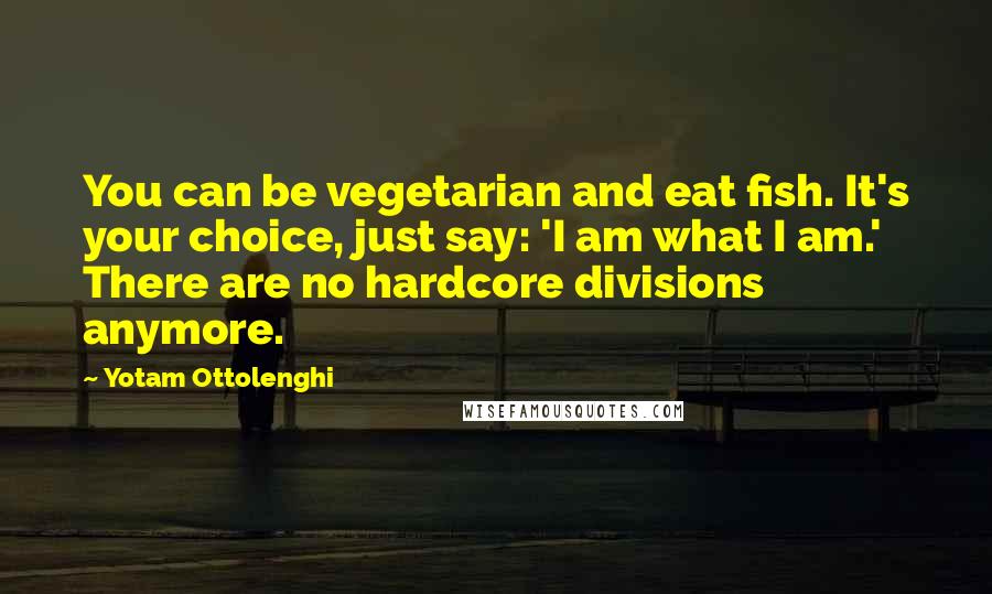 Yotam Ottolenghi Quotes: You can be vegetarian and eat fish. It's your choice, just say: 'I am what I am.' There are no hardcore divisions anymore.