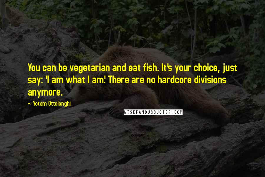 Yotam Ottolenghi Quotes: You can be vegetarian and eat fish. It's your choice, just say: 'I am what I am.' There are no hardcore divisions anymore.