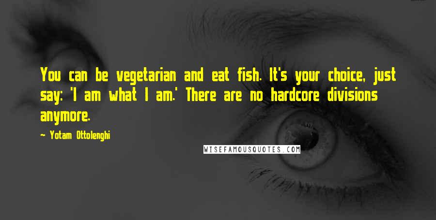 Yotam Ottolenghi Quotes: You can be vegetarian and eat fish. It's your choice, just say: 'I am what I am.' There are no hardcore divisions anymore.